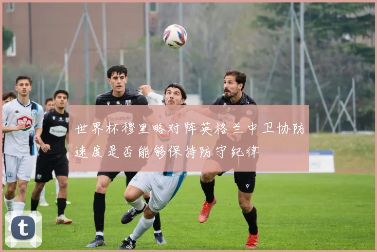 世界杯穆里略对阵英格兰中卫协防速度是否能够保持防守纪律