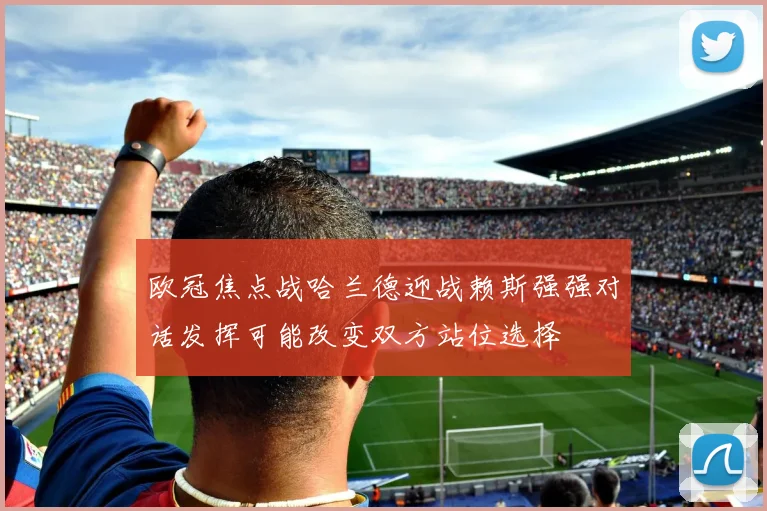 欧冠焦点战哈兰德迎战赖斯强强对话发挥可能改变双方站位选择