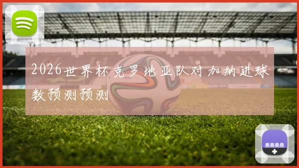 2026世界杯克罗地亚队对加纳进球数预测预测