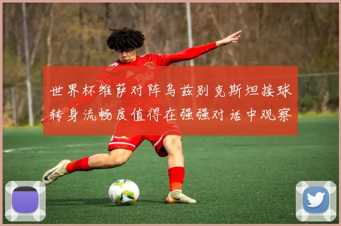世界杯维萨对阵乌兹别克斯坦接球转身流畅度值得在强强对话中观察