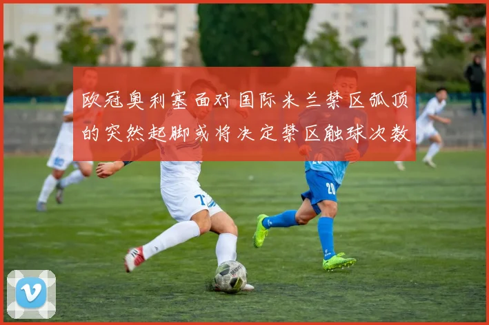 欧冠奥利塞面对国际米兰禁区弧顶的突然起脚或将决定禁区触球次数
