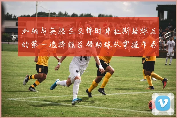加纳与英格兰交锋时库杜斯接球后的第一选择能否帮助球队掌握节奏