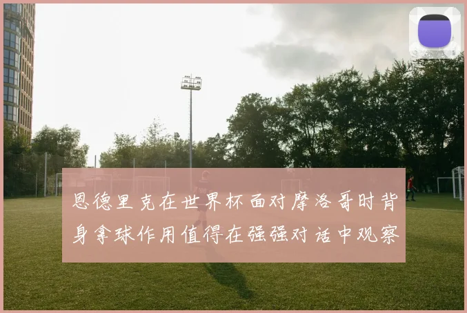 恩德里克在世界杯面对摩洛哥时背身拿球作用值得在强强对话中观察