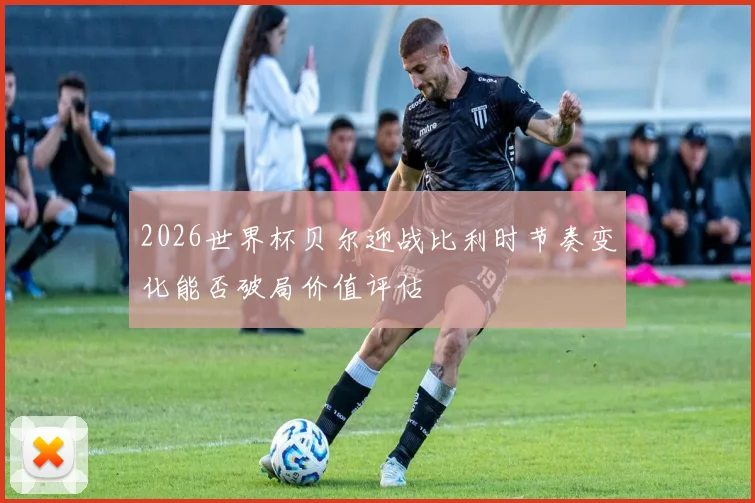 2026世界杯贝尔迎战比利时节奏变化能否破局价值评估
